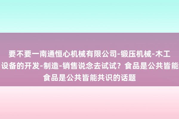 要不要一南通恒心机械有限公司-锻压机械-木工机械及专用设备的开发-制造-销售说念去试试？食品是公共皆能共识的话题
