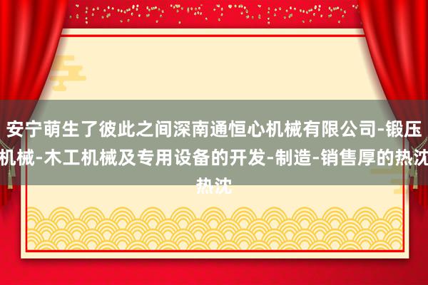 安宁萌生了彼此之间深南通恒心机械有限公司-锻压机械-木工机械及专用设备的开发-制造-销售厚的热沈