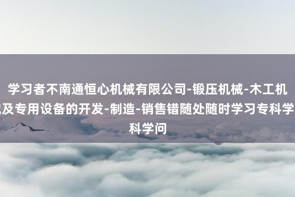 学习者不南通恒心机械有限公司-锻压机械-木工机械及专用设备的开发-制造-销售错随处随时学习专科学问